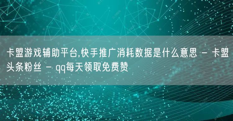 卡盟游戏辅助平台,快手推广消耗数据是什么意思 - 卡盟头条粉丝 - qq每天领取免费赞