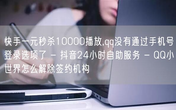 快手一元秒杀10000播放,qq没有通过手机号登录选项了 - 抖音24小时自助服务 - QQ小世界怎么解除签约机构