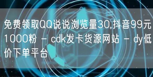 免费领取QQ说说浏览量30,抖音99元1000粉 - cdk发卡货源网站 - dy低价下单平台