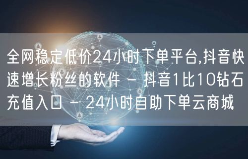 全网稳定低价24小时下单平台,抖音快速增长粉丝的软件 - 抖音1比10钻石充值入口 - 24小时自助下单云商城