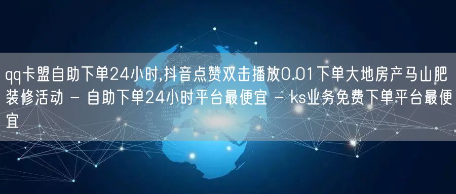 qq卡盟自助下单24小时,抖音点赞双击播放0.01下单大地房产马山肥装修活动 - 自助下单24小时平台最便宜 - ks业务免费下单平台最便宜