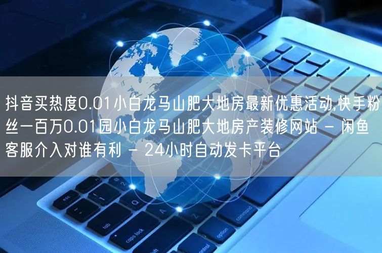 抖音买热度0.01小白龙马山肥大地房最新优惠活动,快手粉丝一百万0.01园小白龙马山肥大地房产装修网站 - 闲鱼客服介入对谁有利 - 24小时自动发卡平台