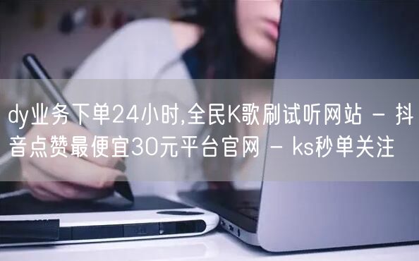 dy业务下单24小时,全民K歌刷试听网站 - 抖音点赞最便宜30元平台官网 - ks秒单关注