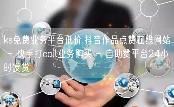 ks免费业务平台低价,抖音作品点赞在线网站 - 快手打call业务购买 - 自助赞平台24小时发货