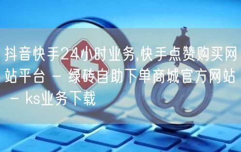抖音快手24小时业务,快手点赞购买网站平台 - 绿砖自助下单商城官方网站 - ks业务下载