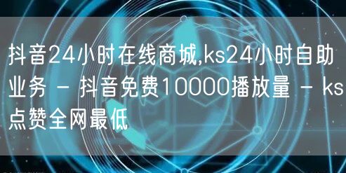 抖音24小时在线商城,ks24小时自助业务 - 抖音免费10000播放量 - ks点赞全网最低