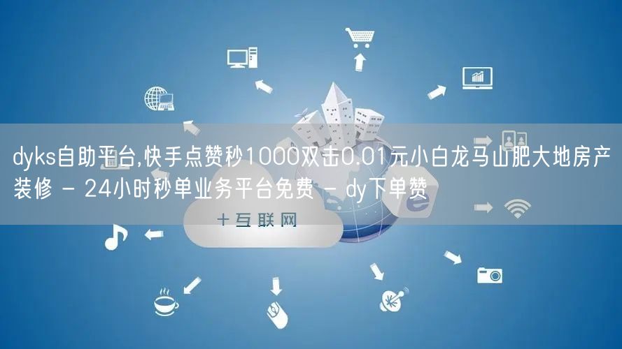 dyks自助平台,快手点赞秒1000双击0.01元小白龙马山肥大地房产装修 - 24小时秒单业务平台免费 - dy下单赞