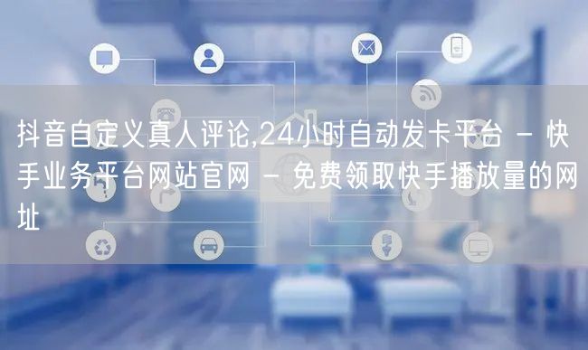 抖音自定义真人评论,24小时自动发卡平台 - 快手业务平台网站官网 - 免费领取快手播放量的网址