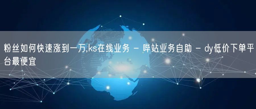 粉丝如何快速涨到一万,ks在线业务 - 哔站业务自助 - dy低价下单平台最便宜