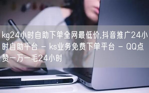 kg24小时自助下单全网最低价,抖音推广24小时自助平台 - ks业务免费下单平台 - QQ点赞一万一毛24小时