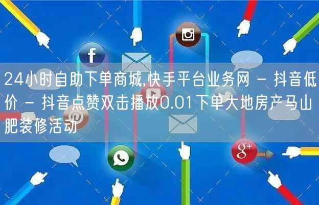 24小时自助下单商城,快手平台业务网 - 抖音低价 - 抖音点赞双击播放0.01下单大地房产马山肥装修活动