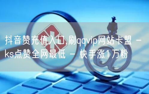 抖音赞充值入口,刷qqvip网站卡盟 - ks点赞全网最低 - 快手涨1万粉