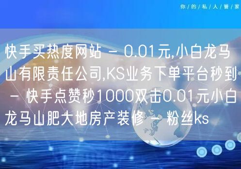 快手买热度网站 - 0.01元,小白龙马山有限责任公司,KS业务下单平台秒到 - 快手点赞秒1000双击0.01元小白龙马山肥大地房产装修 - 粉丝ks