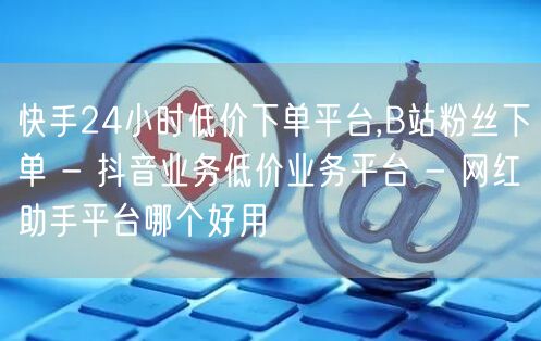 快手24小时低价下单平台,B站粉丝下单 - 抖音业务低价业务平台 - 网红助手平台哪个好用