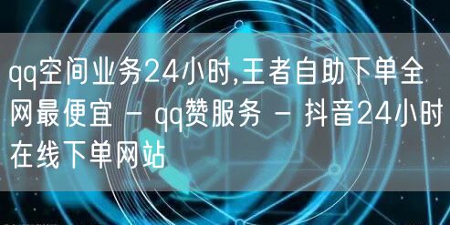 qq空间业务24小时,王者自助下单全网最便宜 - qq赞服务 - 抖音24小时在线下单网站