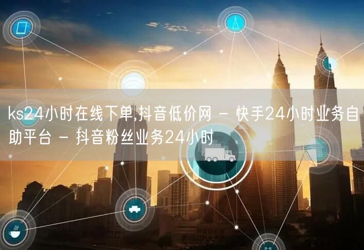 ks24小时在线下单,抖音低价网 - 快手24小时业务自助平台 - 抖音粉丝业务24小时