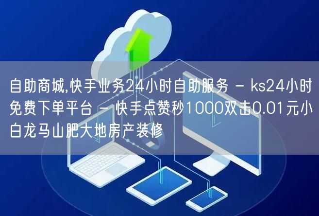 自助商城,快手业务24小时自助服务 - ks24小时免费下单平台 - 快手点赞秒1000双击0.01元小白龙马山肥大地房产装修
