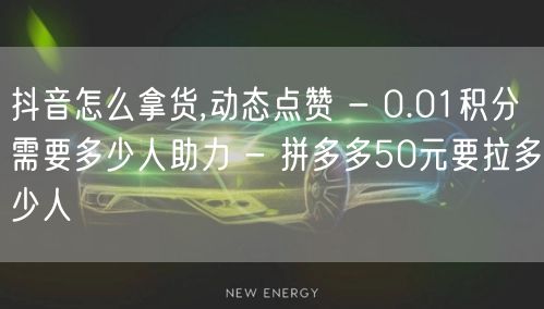 抖音怎么拿货,动态点赞 - 0.01积分需要多少人助力 - 拼多多50元要拉多少人
