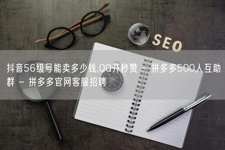 抖音56级号能卖多少钱,QQ开秒赞 - 拼多多500人互助群 - 拼多多官网客服招聘