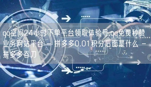 qq空间24小时下单平台领取体验号,qq免费秒赞业务网站平台 - 拼多多0.01积分后面是什么 - 拼多多吞刀
