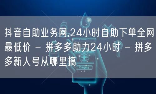 抖音自助业务网,24小时自助下单全网最低价 - 拼多多助力24小时 - 拼多多新人号从哪里搞