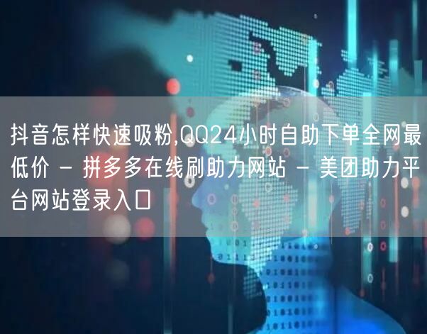 抖音怎样快速吸粉,QQ24小时自助下单全网最低价 - 拼多多在线刷助力网站 - 美团助力平台网站登录入口