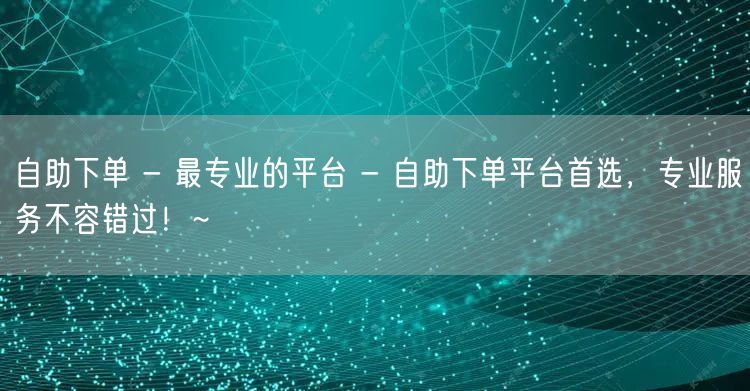 自助下单 - 最专业的平台 - 自助下单平台首选，专业服务不容错过！~