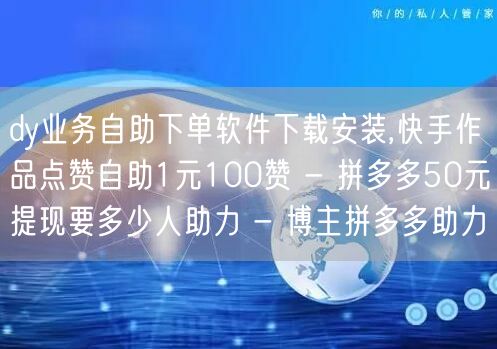 dy业务自助下单软件下载安装,快手作品点赞自助1元100赞 - 拼多多50元提现要多少人助力 - 博主拼多多助力