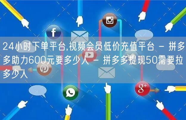24小时下单平台,视频会员低价充值平台 - 拼多多助力600元要多少人 - 拼多多提现50需要拉多少人