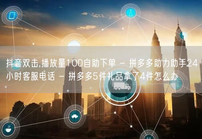 抖音双击,播放量100自助下单 - 拼多多助力助手24小时客服电话 - 拼多多5件礼品拿了4件怎么办