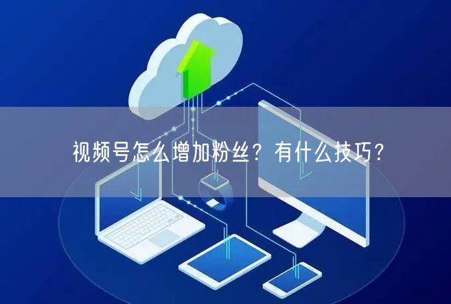 视频号怎么增加粉丝？有什么技巧？