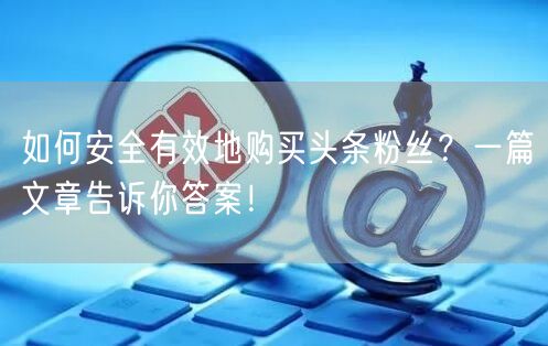 如何安全有效地购买头条粉丝？一篇文章告诉你答案！