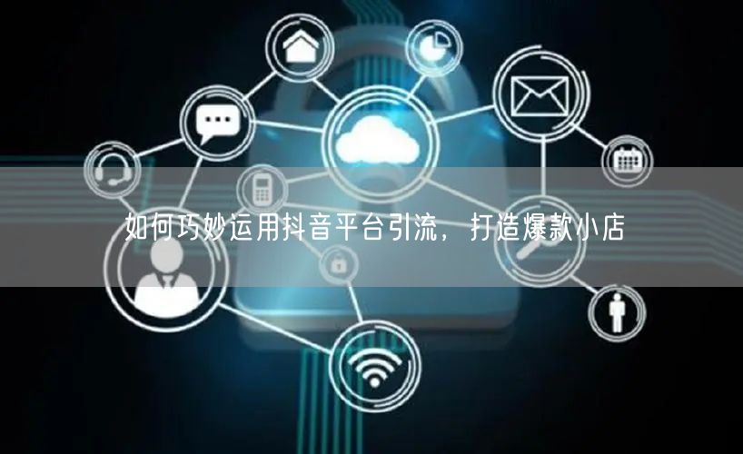 如何巧妙运用抖音平台引流，打造爆款小店