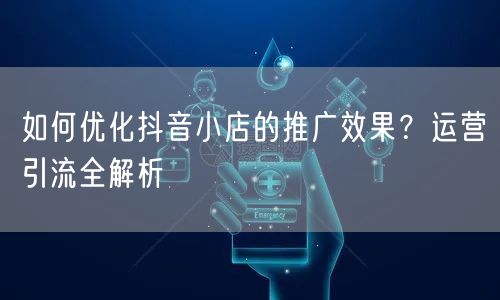 如何优化抖音小店的推广效果？运营引流全解析