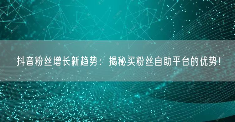 抖音粉丝增长新趋势：揭秘买粉丝自助平台的优势！