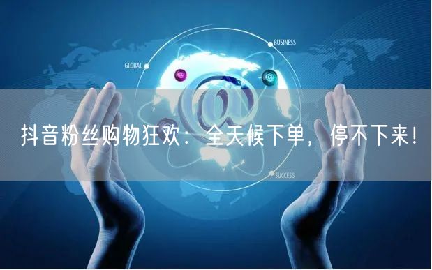 抖音粉丝购物狂欢：全天候下单，停不下来！
