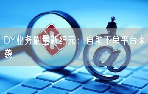 DY业务刷量新纪元：自助下单平台来袭