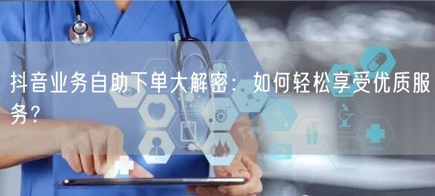抖音业务自助下单大解密：如何轻松享受优质服务？